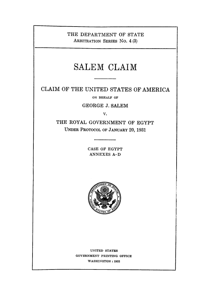 handle is hein.trials/saclaim0003 and id is 1 raw text is: THE DEPARTMENT OF STATE
ARBITRATION SERIES No. 4 (3)
SALEM CLAIM
CLAIM OF THE UNITED STATES OF AMERICA
ON BEHALF OF
GEORGE J. SALEM
V.
THE ROYAL GOVERNMENT OF EGYPT
UNDER PROTOCOL OF JANUARY 20, 1931
CASE OF EGYPT
ANNEXES A-D

UNITED STATES
GOVERNMENT PRINTING OFFICE
WASHINGTON: 1932


