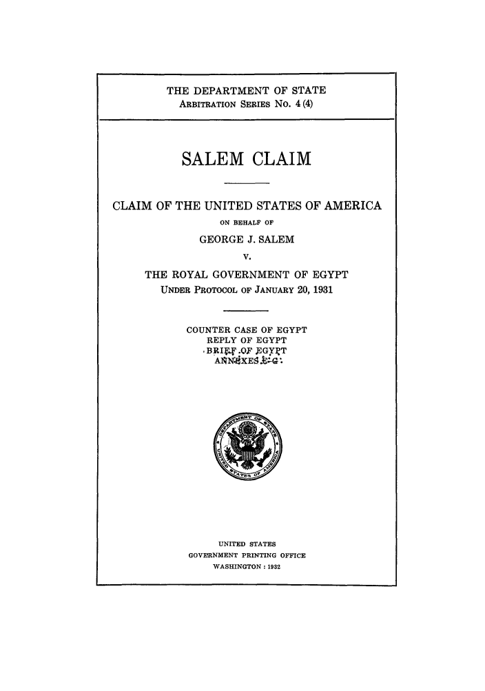 handle is hein.trials/saclaim0004 and id is 1 raw text is: THE DEPARTMENT OF STATE
ARBITRATION SERIES No. 4 (4)

SALEM CLAIM
CLAIM OF THE UNITED STATES OF AMERICA
ON BEHALF OF
GEORGE J. SALEM
V.
THE ROYAL GOVERNMENT OF EGYPT
UNDER PROTOCOL OF JANUARY 20, 1931

COUNTER CASE OF EGYPT
REPLY OF EGYPT
,BRIE.OF EGYI T
ASINIXE91J-Gl

UNITED STATES
GOVERNMENT PRINTING OFFICE
WASHINGTON: 1932


