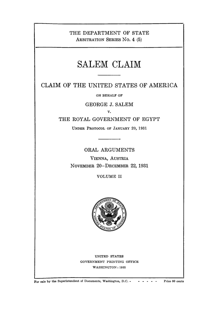 handle is hein.trials/saclaim0006 and id is 1 raw text is: THE DEPARTMENT OF STATE
ARBITRATION SERIES No. 4 (5)

SALEM CLAIM
CLAIM OF THE UNITED STATES OF AMERICA
ON BEHALF OF
GEORGE J. SALEM
V.
THE ROYAL GOVERNMENT OF EGYPT
UNDER PROTOCOL OF JANUARY 20, 1931

ORAL ARGUMENTS
VIENNA, AUSTRIA
NOVEMBER 20-DECEMBER 22, 1931
VOLUME II

UNITED STATES
GOVERNMENT PRINTING OFFICE
WASHINGTON: 1935

For sale by the Superintendent of Documents, Washington, D.C. -  - --- -     Price 80 cents


