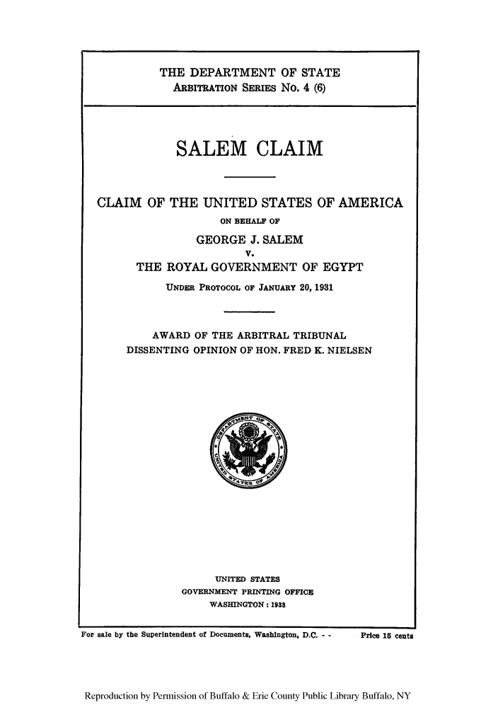 handle is hein.trials/saclaim0007 and id is 1 raw text is: THE DEPARTMENT OF STATE
ARBITRATION SERIES No. 4 (6)

SALEM CLAIM
CLAIM OF THE UNITED STATES OF AMERICA
ON BEHALF OF
GEORGE J. SALEM
V.
THE ROYAL GOVERNMENT OF EGYPT

UNDER PROTOCOL OF JANUARY 20, 1931
AWARD OF THE ARBITRAL TRIBUNAL
DISSENTING OPINION OF HON. FRED K. NIELSEN

UNITED STATES
GOVERNMENT PRINTING OFFICE
WASHINGTON: 1938

For sale by the Superintendent of Documents, Washington, D.C. - -

Price 15 cents

Reproduction by Permission of Buffalo & Erie County Public Library Buffalo, NY


