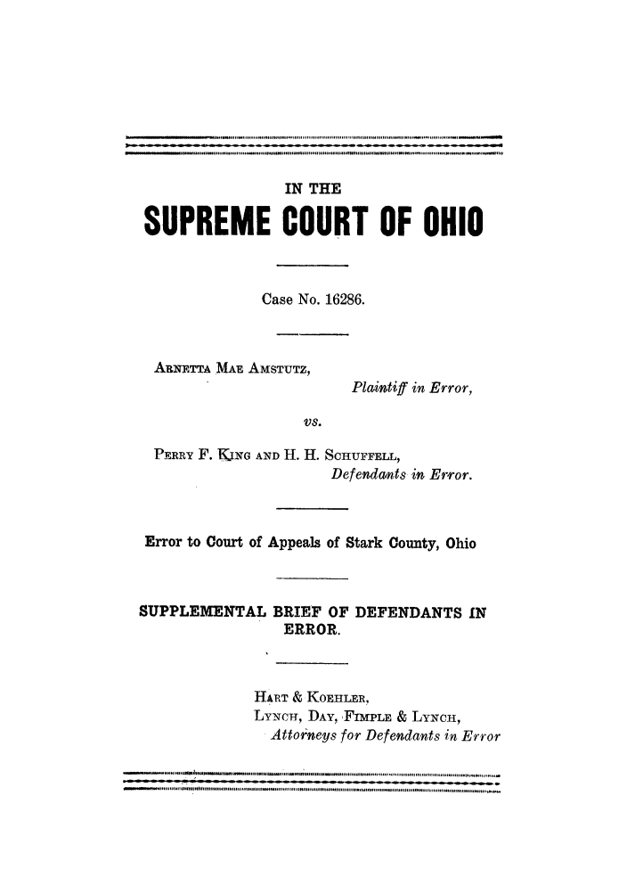 handle is hein.trials/scohioaa0001 and id is 1 raw text is: IN THE
SUPREME COURT OF OHIO
Case No. 16286.
ARNETTA MAE AmSTUTZ,
Plaintiff in Error,
VS.
PERRY F. KING AND H. H. SCHUFFELL,
Defendants in Error.
Error to Court of Appeals of Stark County, Ohio
SUPPLEMENTAL BRIEF OF DEFENDANTS IN
ERROR.
HART & KOEHLER!,
LYNCH, DAY, FIMPLE & LYNCH,
Attorneys for Defendants in Error
...............=     = = = = = = = = = = = = = ...  ...  .  .......  .......- .....  ......  ., ........  .................  . ........


