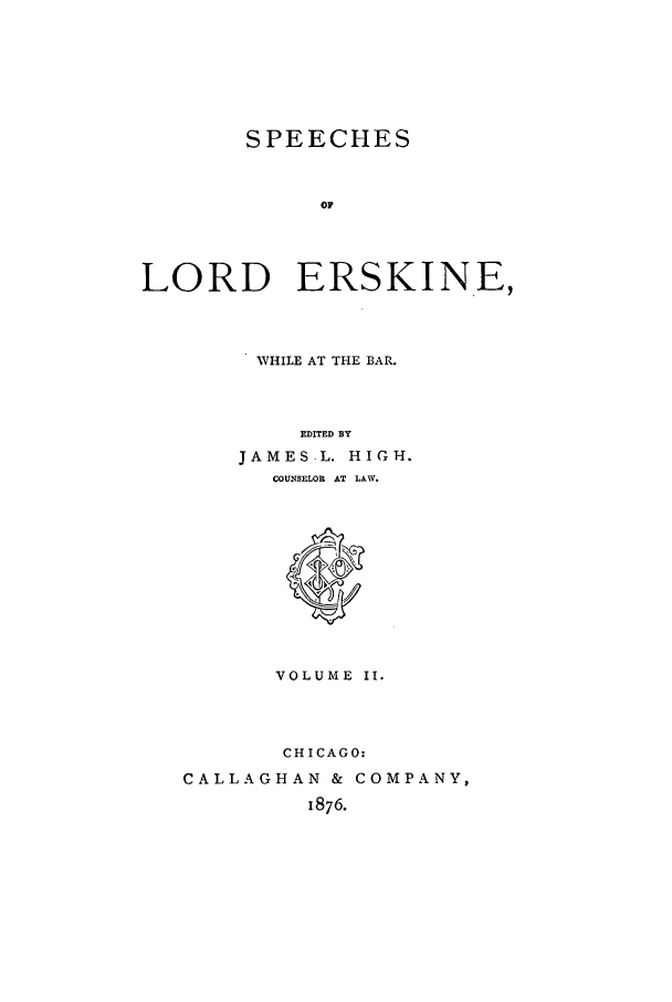 handle is hein.trials/slers0002 and id is 1 raw text is: SPEECHES
OF
LORD ERSKINE,

WHILE AT THE BAR.
EDITED BY
JAMES.L. HIGH.
COUNSELOR AT LAW.
VOLUME II.
CHICAGO:
CALLAGHAN & COMPANY,
1876.


