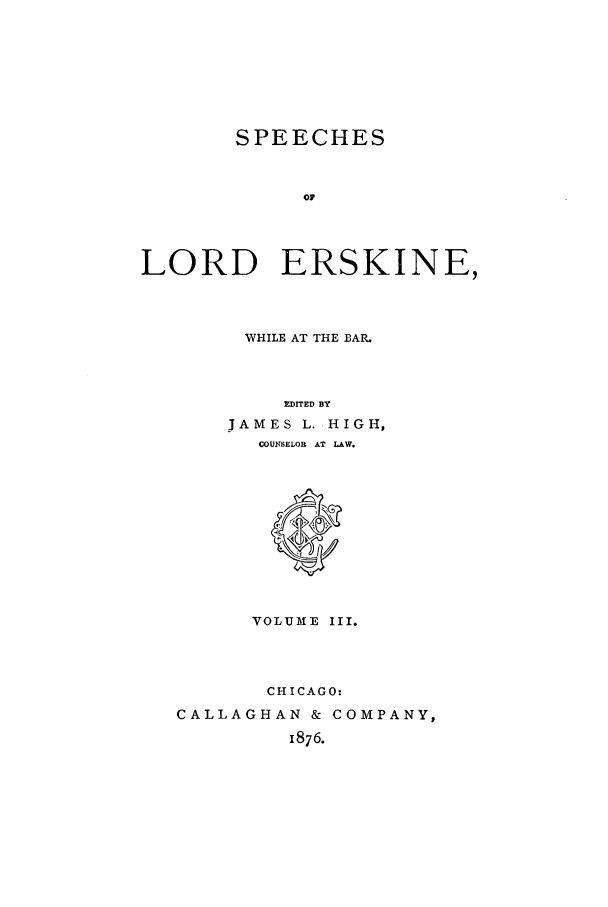 handle is hein.trials/slers0003 and id is 1 raw text is: SPEECHES
OF
LORD ERSKINE,

WHILE AT THE BAR.
EDITED BY
JAMES L. HIGH,
COUNSELOR AT LAW.

VOLUME III.
CHICAGO-
CALLAGHAN & COMPANY,
1876.


