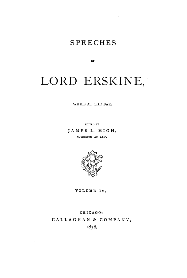 handle is hein.trials/slers0004 and id is 1 raw text is: SPEECHES
OF
LORD ERSKINE,

WHILE AT THE BAR.
EDITED BY
JAMES L. HIGI1   ,
COUNSELOR AT LAW.

VOLUME IV.
CHICAGO:
CALLAGHAN & COMPANY,
1876.


