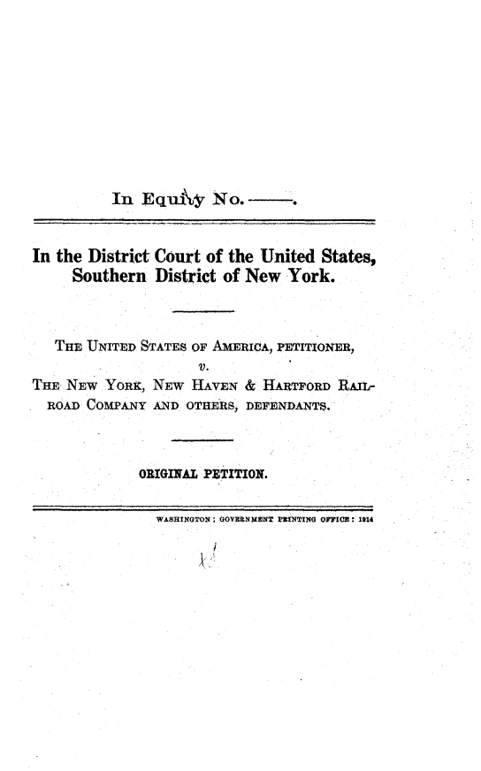 handle is hein.trials/sthdsnwhv0001 and id is 1 raw text is: 










          In  Equy No.---


In the District Court of the United  States,
     Southern   District of New York.



   THE UNITED STATES OF AMERICA, PETITIONER,
                     V.
Tm  NEW  YORK, NEW  HAVEN  & HARTFORD  RAIL-
  ROAD COMPANY AND  OTHERS, DEFENDANTS.


ORIGINIAL PEITION.


WASHINGTON: GOVBUNMENT PrNITING OFFICE: 1914


I


