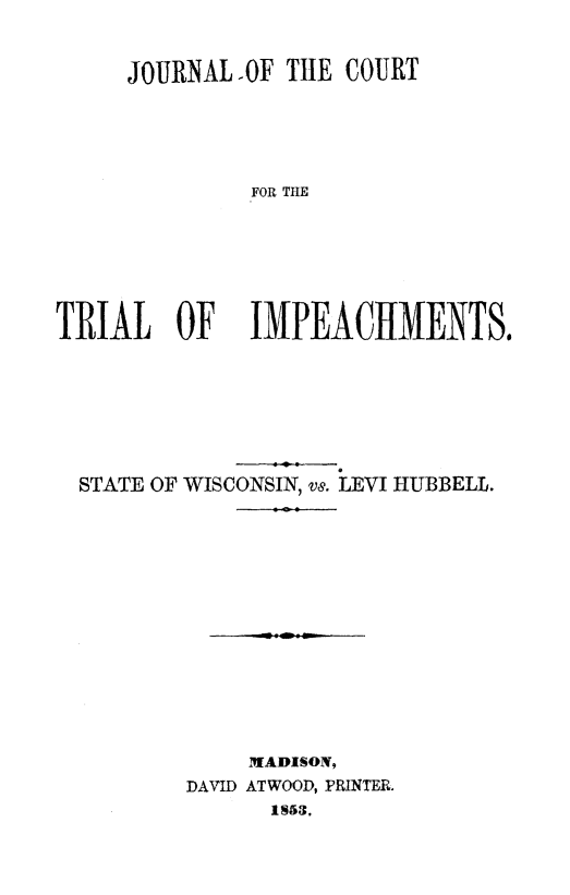 handle is hein.trials/stwilhb0001 and id is 1 raw text is: 

     JOURNAL.OF TIE COURT



              FOR THE




TRIAL OF      IMPEACHMENTS.


STATE OF WISCONSIN, v8. LEVI HUBBELL.









            MADISON,
        DAVID ATWOOD, PRINTER.


