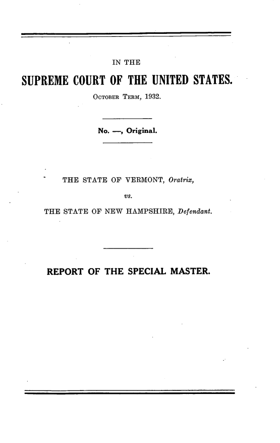 handle is hein.trials/svsnh0001 and id is 1 raw text is: 






                  IN THE

SUPREME COURT OF THE UNITED STATES.

              OCTOBER TERM, 1932.



              No. -, Original.





        THE STATE OF VERMONT, Oratrix,

                    V  S.

    THE STATE OF NEW HAMPSHIRE, Defendant.


REPORT OF THE SPECIAL MASTER.


