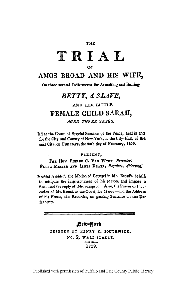 handle is hein.trials/tambrwts0001 and id is 1 raw text is: THE

TRIAL
OF
AMOS BROAD AND HIS WIFE,
On three several Indictments for Assaulting and Beating
BETTY, A SLAE,
AND HER LITTLE
FEMALE CHILD SARAH,
1GED THRAE YE4RdS.
lad at the Court of Special Sessions 0 the Peace, held in and
for the City and Couuty of New-York, at the City-Hall, of the
mid City, on Tuiz SD' the 28th day of February) 1o9.
PRESENT,
Tat HoN. PIziRE C. VAN WycK, Recorder;
PETiX. MZsxt AND JAMES DRAIN, REgidre&, 4dermee;
b which ia added, the Motion of Counsel in Mr. Broad's behalf;
to mitigate the imprisonment of his person, and impose a
fine-and the reply of Mr. Sampson. Also, the Prayer or ..-
cation of Mr. Broad, to the Court, for M[ercy-and the Address
of his Honor) the Recorder, on passing Sentence on tue Ds
fendants.
PRINTED BY HENRY C. SOUTHWICK;
,NO. %  WALLoSTE.ET.
1809.

Published with permission of Buffalo and Erie County Public Library


