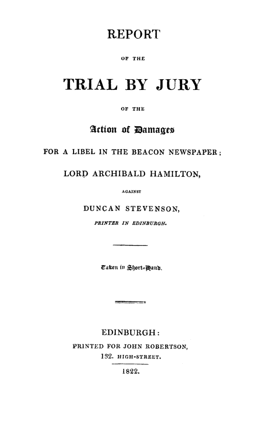 handle is hein.trials/tbjbenp0001 and id is 1 raw text is: REPORT
OF THE
TRIAL BY JURY
OF THE
Action of ianmag t
FOR A LIBEL IN THE BEACON NEWSPAPER;
LORD ARCHIBALD HAMILTON,
AGAINST
DUNCAN STEVENSON,
PRINTER IN EDINBURGH.
EDINBURGH:
PRINTED FOR JOHN ROBERTSON,
132. HIGH-STREET.
1822.



