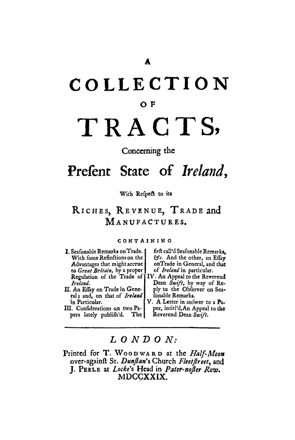 handle is hein.trials/tcopire0001 and id is 1 raw text is: COLLECTION
OF
TRACTS,

Concerning the

Prefent

State of Ireland,

With Refpe& to its
RICHES, REVENUE, TRADE. and
MANUFACTURES.
CONTAINING

1. Seafonable Remarks onTrade.
With fome Refle&ions on the
Advantages that might accrue
to Great Britain, by a proper
Regulation of the Trade of
Ireland.
11. An Effay on Trade in Gene-
ral ; and, on that of Ireland
in Particular.
IL. Confiderations on two Pa-
pers lately publilh'd.  The

firft caIl'd Seafonable Remark,,
&.. And the other, an Effay
onTrade in Genera], and that
of Ireland in particular.
IV. An Appeal to the Reverend
Dean Swift, by way of Re-
ply to the Obferver on Sea-
fonable Remarks.
V. A Letter in anfwer to a Pa.
per, intitl'd,An Appeal to the
Reverend Dean Swift.

LONDON:
Printed for T. WOO D WA R D at the Half-Moo.
over-againfi St. Dunflan's Church Fleetflreet, and
J. PEELE at Locke's Head in Pater-nofler Row.
MIDCCXXIX.


