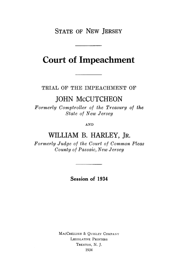 handle is hein.trials/tlimpj0001 and id is 1 raw text is: STATE OF NEW JERSEY

Court of Impeachment
TRIAL OF THE IMPEACHMENT OF
JOHN McCUTCHEON
Formerly Comptroller of the Treasury of the
State of New Jersey
AND
WILLIAM B. HARLEY, JR.
Formerly Judge of the Court of Common Pleas
County of Passaic, New Jersey

Session of 1934
MACCRLLISH & QUIGLEY COMPANY
LEGISLATIVE PRINTERS
TRENTON, N. J.
1934


