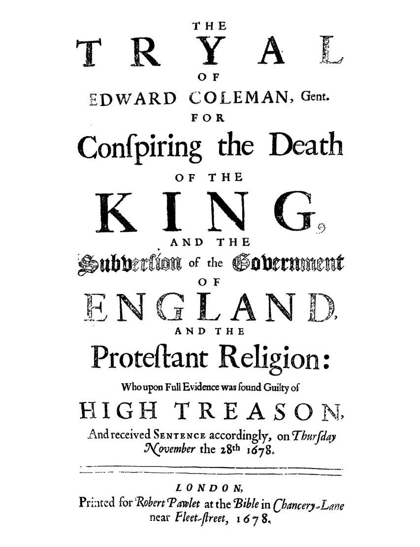 handle is hein.trials/tredgeck0001 and id is 1 raw text is: T

R

Y

A

O F
EDWARD COLEMAN, Gent.
FOR
Confpiring the Death
OF THE
K         N
AND THE

oubbrIIlo

of the

0 F
N                                  DLiA N
AND THE
Protet ant Religion:
Who upon Full Evidence was found Guilty of
HIGH TREASON,
IAnd received SENTENCE accordingly, on Thurfday
Nk~ovember the z8th j678
LONDON,
PrL:ated for  Robert Ra.let at the Bible in Chancery Lane

near Pleet-flreet,

16-78,

0Obtrumfutnt


