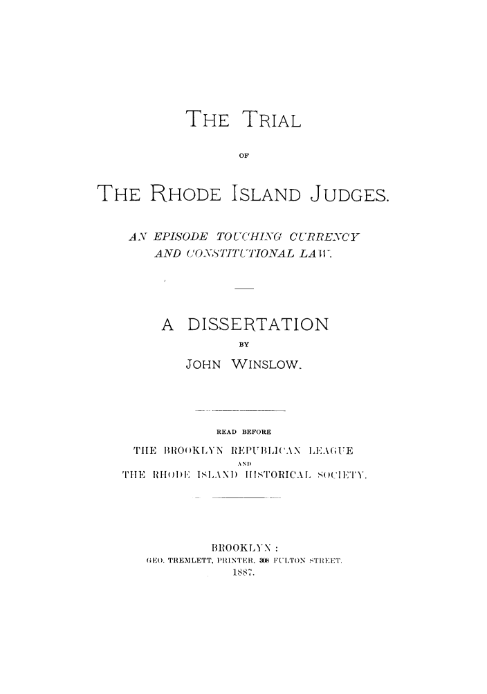 handle is hein.trials/trhodeisju0001 and id is 1 raw text is: THE TRIAL
OF
THE RHODE ISLAND JUDGES.

AN EPISODE TOUCHING CURRENCY
AND CONYSTI170NAL LAW.
A  DISSERTATION
BY
JOHN WINSLOW.

READ BEFORE
THE BROOKLYN REPUBIACAN IEk(AI'E
EN I)
TH~E HuI sLAND ISTORICAL. s(IIKTY.

BROOKLYN :
(EO. TREMLETT, PRINTER, 308 FULTON STREET.
1ss7.


