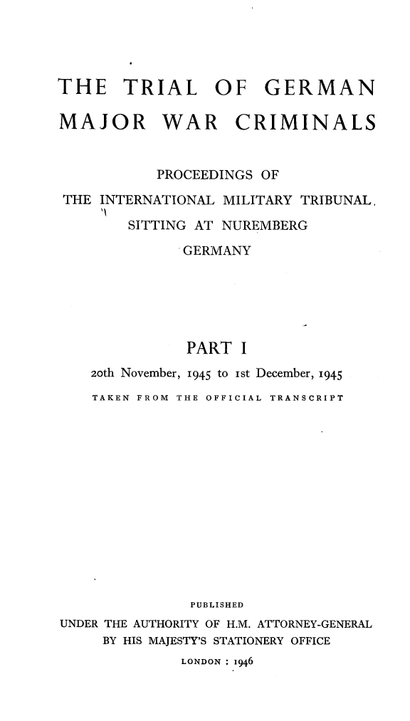 handle is hein.trials/trlgmwcr0001 and id is 1 raw text is: 




THE TRIAL OF GERMAN

MAJOR WAR CRIMINALS


           PROCEEDINGS OF

 THE INTERNATIONAL MILITARY TRIBUNAL,

        SITTING AT NUREMBERG
              GERMANY






              PART I
    20th November, 1945 to ist December, 1945
    TAKEN FROM THE OFFICIAL TRANSCRIPT














               PUBLISHED
UNDER THE AUTHORITY OF H.M. ATTORNEY-GENERAL
     BY HIS MAJESTY'S STATIONERY OFFICE


LONDON 1946



