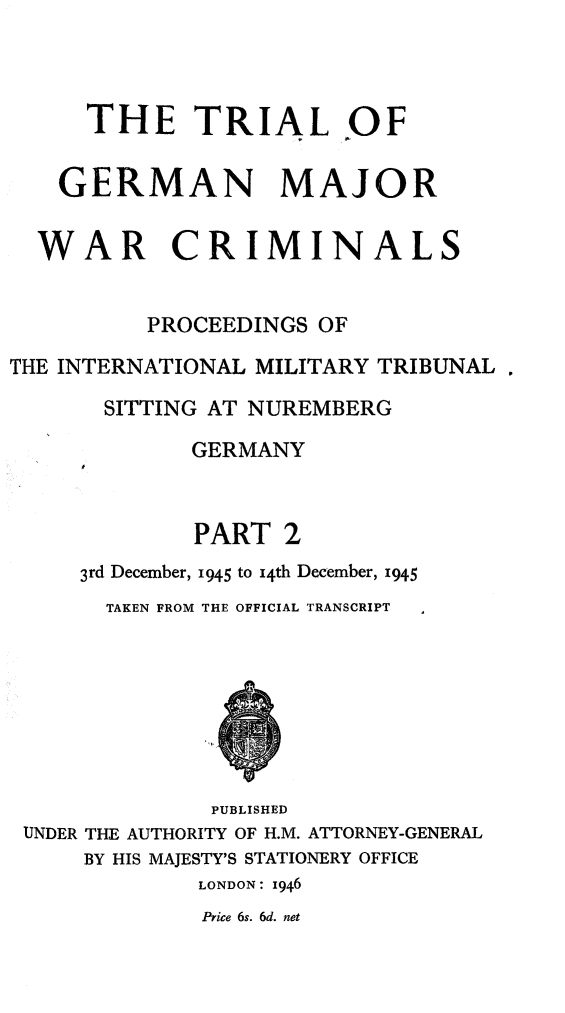 handle is hein.trials/trlgmwcr0002 and id is 1 raw text is: THE TRIAL OF
GERMAN MAJOR
WAR CRIMINALS
PROCEEDINGS OF
THE INTERNATIONAL MILITARY TRIBUNAL
SITTING AT NUREMBERG
GERMANY
PART 2
3rd December, 1945 to i4th December, 1945
TAKEN FROM THE OFFICIAL TRANSCRIPT
PUBLISHED
UNDER THE AUTHORITY OF H.M. ATTORNEY-GENERAL
BY HIS MAJESTY'S STATIONERY OFFICE
LONDON: 1946
Price 6s. 6d. net


