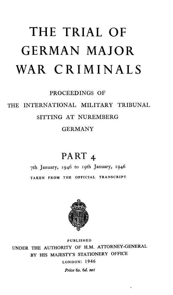 handle is hein.trials/trlgmwcr0004 and id is 1 raw text is: THE TRIAL OF
GERMAN MAJOR
WAR CRIMINALS
PROCEEDINGS OF
THE INTERNATIONAL MILITARY TRIBUNAL
SITTING AT NUREMBERG
GERMANY
PART 4
7th January, 1946 to I9th January, 1946
TAKEN FROM THE OFFICIAL TRANSCRIPT
PUBLISHED
UNDER THE AUTHORITY OF H.M. ATTORNEY-GENERAL
BY HIS MAJESTY'S STATIONERY OFFICE
LONDON: 1946
Price 6s. 6d. net


