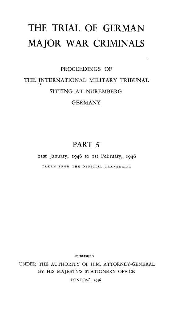 handle is hein.trials/trlgmwcr0005 and id is 1 raw text is: THE TRIAL OF GERMAN
MAJOR WAR CRIMINALS
PROCEEDINGS OF
THE INTERNATIONAL MILITARY TRIBUNAL
SITTING AT NUREMBERG
GERMANY
PART 5
21St January, 1946 to ist February, 1946
TAKEN FROM THE OFFICIAL TRANSCRIPT
PUBLISHED
UNDER THE AUTHORITY OF H.M. ATTORNEY-GENERAL
BY HIS MAJESTY'S STATIONERY OFFICE
LONDON': 1946



