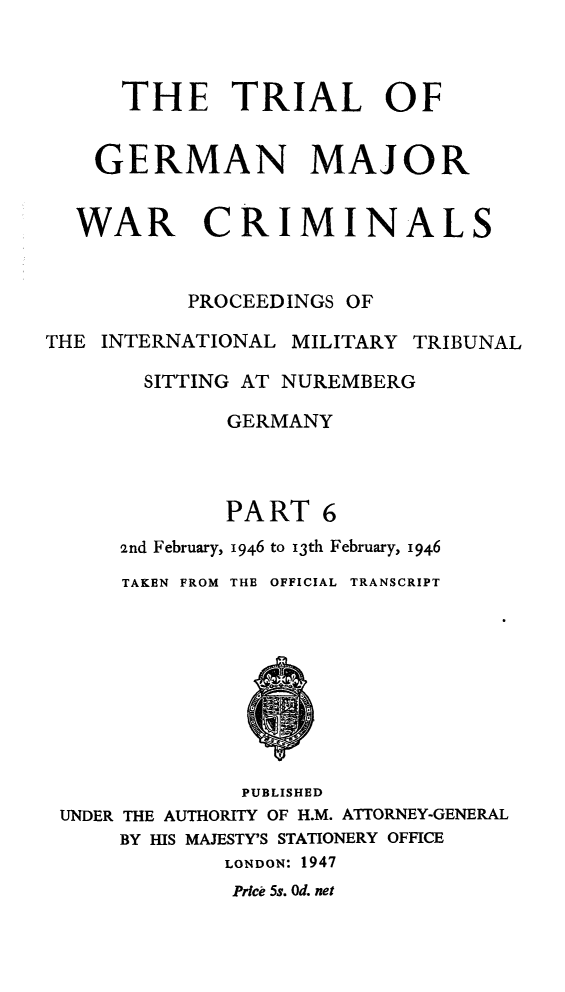 handle is hein.trials/trlgmwcr0006 and id is 1 raw text is: THE TRIAL OF
GERMAN MAJOR
WAR CRIMINALS
PROCEEDINGS OF
THE INTERNATIONAL MILITARY TRIBUNAL
SITTING AT NUREMBERG
GERMANY
PART 6
2nd February, 1946 to i3th February, 1946
TAKEN FROM THE OFFICIAL TRANSCRIPT
PUBLISHED
UNDER THE AUTHORITY OF H.M. ATTORNEY-GENERAL
BY HIS MAJESTY'S STATIONERY OFFICE
LONDON: 1947
Prce 5s. Od. net


