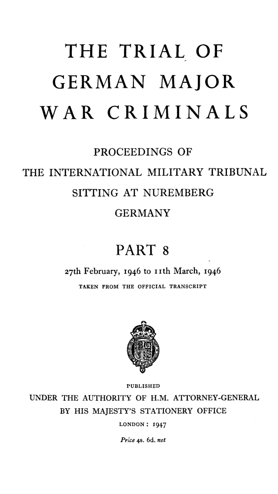 handle is hein.trials/trlgmwcr0008 and id is 1 raw text is: THE TRIAL OF
GERMAN MAJOR
WAR CRIMINALS
PROCEEDINGS OF
THE INTERNATIONAL MILITARY TRIBUNAL
SITTING AT NUREMBERG
GERMANY
PART 8
27th February, 1946 to iith March, 1946
TAKEN FROM THE OFFICIAL TRANSCRIPT
PUBLISHED
UNDER THE AUTHORITY OF H.M. ATTORNEY-GENERAL
BY HIS MAJESTY'S STATIONERY OFFICE
LONDON: 1947
Price 4s. 6d. net


