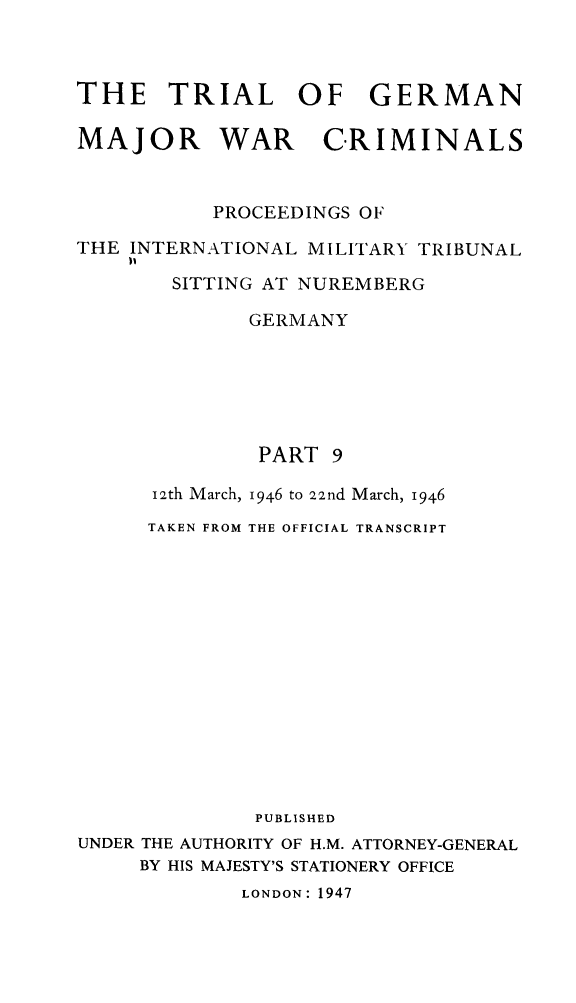 handle is hein.trials/trlgmwcr0009 and id is 1 raw text is: THE TRIAL OF GERMAN
MAJOR WAR CRIMINALS
PROCEEDINGS OF
THE INTERNATIONAL MILITARY TRIBUNAL
I'
SITTING AT NUREMBERG
GERMANY
PART 9
i2th March, 1946 to 22nd March, 1946
TAKEN FROM THE OFFICIAL TRANSCRIPT
PUBLISHED
UNDER THE AUTHORITY OF H.M. ATTORNEY-GENERAL
BY HIS MAJESTY'S STATIONERY OFFICE
LONDON: 1947


