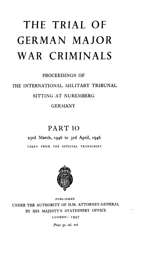 handle is hein.trials/trlgmwcr0010 and id is 1 raw text is: THE TRIAL OF
GERMAN MAJOR
WAR CRIMINALS
PROCEEDINGS OF
rHE INTERNATIONAL MILITARY TRIBUNAL
SITTING AT NUREMBERG
GERMANY
PART 10
23rd March, 1946 to 3rd April, 1946
TAKEN  FROM  THE OFFICIAL TRANSCRIPT
PUBLISHED
UNDER THE AUTHORITY OF H.M. ATTORNEY-GENERAL
BY HIS MAJESTY'S STATIONERY OFFICE
LONDON: 1947
Price 5s. od. net


