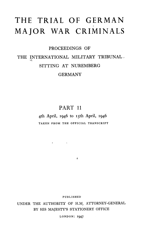 handle is hein.trials/trlgmwcr0011 and id is 1 raw text is: THE TRIAL OF GERMAN
MAJOR WAR CRIMINALS
PROCEEDINGS OF
THE INTERNATIONAL MILITARY TRIBUNAL,
SITTING- AT NUREMBERG
GERMANY
PART 11
4th April, 1946 to 15th April, 1946
TAKEN FROM THE OFFICIAL TRANSCRIPT
PUBLISHED
UNDER THE AUTHORITY OF H.M. ATTORNEY-GENERAL
BY HIS MAJESTY'S STATIONERY OFFICE
LONDON: 1947


