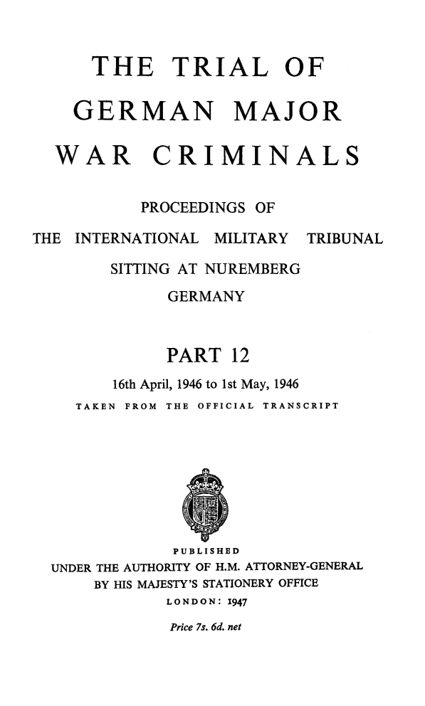 handle is hein.trials/trlgmwcr0012 and id is 1 raw text is: THE TRIAL OF
GERMAN MAJOR
WAR CRIMINALS
PROCEEDINGS OF
THE INTERNATIONAL MILITARY TRIBUNAL
SITTING AT NUREMBERG
GERMANY
PART 12
16th April, 1946 to 1 st May, 1946
TAKEN  FROM  THE OFFICIAL TRANSCRIPT

PUBLISHED
UNDER THE AUTHORITY OF H.M. ATTORNEY-GENERAL
BY HIS MAJESTY'S STATIONERY OFFICE
LONDON: 1947

Price 7s. 6d. net


