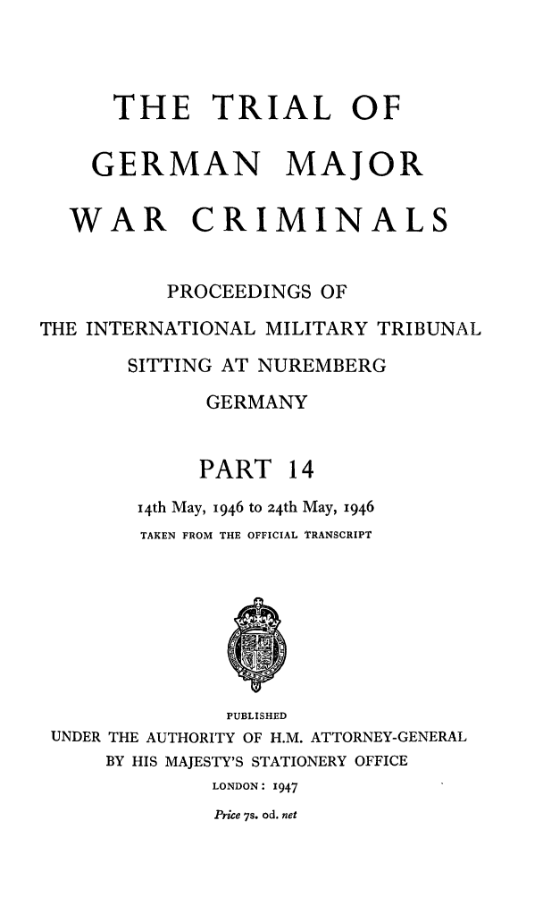 handle is hein.trials/trlgmwcr0014 and id is 1 raw text is: THE TRIAL OF
GERMAN MAJOR
WAR CRIMINALS
PROCEEDINGS OF
THE INTERNATIONAL MILITARY TRIBUNAL
SITTING AT NUREMBERG
GERMANY
PART 14
i4th May, 1946 to 24th May, 1946
TAKEN FROM THE OFFICIAL TRANSCRIPT
PUBLISHED
UNDER THE AUTHORITY OF H.M. ATTORNEY-GENERAL
BY HIS MAJESTY'S STATIONERY OFFICE
LONDON: 1947
Price 7s. od. net


