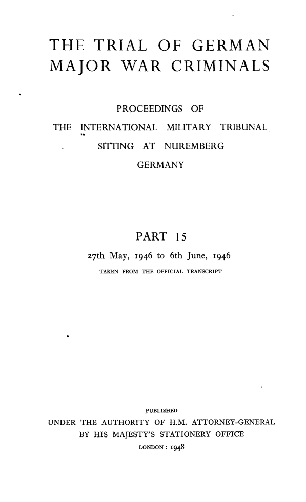 handle is hein.trials/trlgmwcr0015 and id is 1 raw text is: THE TRIAL OF GERMAN

MAJOR

WAR

CRIMINALS

PROCEEDINGS OF
THE INTERNATIONAL MILITARY TRIBUNAL
,,
SITTING AT NUREMBERG
GERMANY
PART 15
27th May, 1946 to 6th June, 1946
TAKEN FROM THE OFFICIAL TRANSCRIPT
PUBLISHED
UNDER THE AUTHORITY OF H.M. ATTORNEY-GENERAL
BY HIS MAJESTY'S STATIONERY OFFICE
LONDON : 1948


