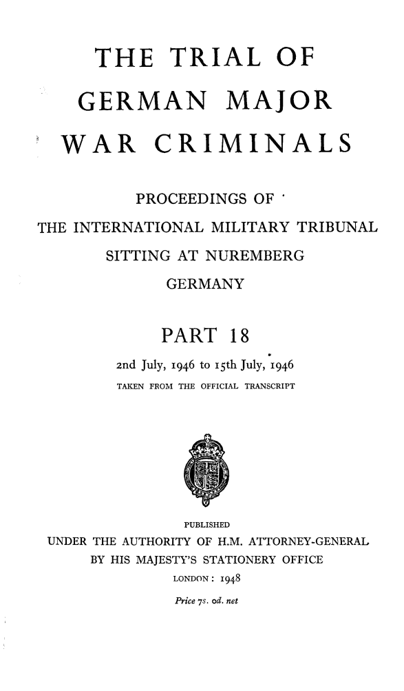 handle is hein.trials/trlgmwcr0018 and id is 1 raw text is: THE TRIAL OF
GERMAN MAJOR
WAR CRIMINALS
PROCEEDINGS OF *
THE INTERNATIONAL MILITARY TRIBUNAL
SITTING AT NUREMBERG
GERMANY
PART 18
2nd July, 1946 to I5th July, 1946
TAKEN FROM THE OFFICIAL TRANSCRIPT
PUBLISHED
UNDER THE AUTHORITY OF H.M. ATTORNEY-GENERAL
BY HIS MAJESTY'S STATIONERY OFFICE
LONDON: 1948
Price 7s. od. net


