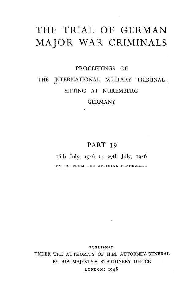handle is hein.trials/trlgmwcr0019 and id is 1 raw text is: THE TRIAL OF GERMAN
MAJOR WAR CRIMINALS
PROCEEDINGS OF
THE INTERNATIONAL MILITARY TRIBUNAL,
SITTING AT NUREMBERG
GERMANY
PART 19
16th July, 1946 to 27th July, 1946
TAKEN FROM THE OFFICIAL TRANSCRIPT
PUBLISHED
UNDER THE AUTHORITY OF H.M. ATTORNEY-GENERAL
BY HIS MAJESTY'S STATIONERY OFFICE
LONDON: I948



