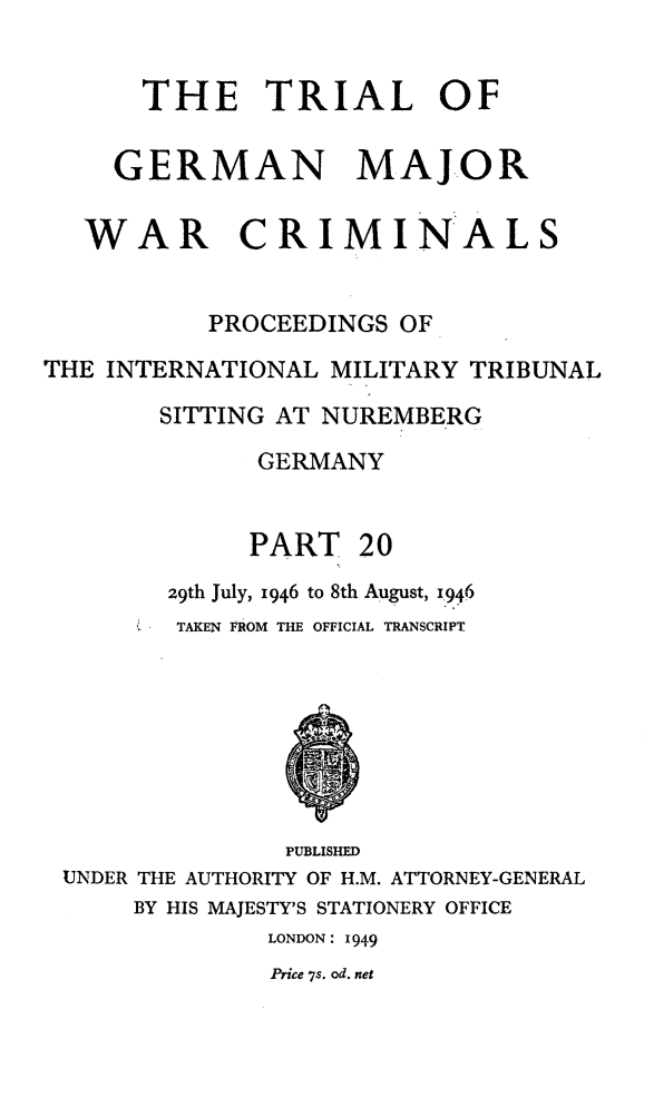handle is hein.trials/trlgmwcr0020 and id is 1 raw text is: THE TRIAL OF
GERMAN MAJOR
WAR CRIMINALS
PROCEEDINGS OF
THE INTERNATIONAL MILITARY TRIBUNAL
SITTING AT NUREMBERG
GERMANY
PART 20
29th July, 1946 to 8th August, 1946
TAKEN FROM THE OFFICIAL TRANSCRIPT
PUBLISHED
UNDER THE AUTHORITY OF H.M. ATTORNEY-GENERAL
BY HIS MAJESTY'S STATIONERY OFFICE
LONDON: 1949
Price 7s. od. net


