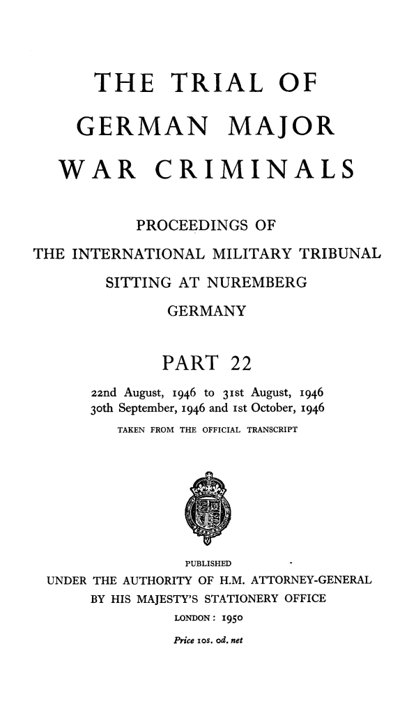 handle is hein.trials/trlgmwcr0022 and id is 1 raw text is: THE TRIAL OF
GERMAN MAJOR
WAR CRIMINALS
PROCEEDINGS OF
THE INTERNATIONAL MILITARY TRIBUNAL
SITTING AT NUREMBERG
GERMANY
PART 22
22nd August, 1946 to 3ist August, 1946
3oth September, 1946 and Ist October, 1946
TAKEN FROM THE OFFICIAL TRANSCRIPT
PUBLISHED
UNDER THE AUTHORITY OF H.M. ATTORNEY-GENERAL
BY HIS MAJESTY'S STATIONERY OFFICE
LONDON: 1950
Price ios. od. net



