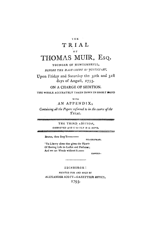 handle is hein.trials/tthmuir0001 and id is 1 raw text is: TI RI A
TRIAL
OF
THOMAS MUIR, Esq.
YOUNGER OF HUNTERSHILL,
BEFORE THE HiGfI COURT OT J-UST1CI  IR,
Upon Friday and S-turday the 3oth and 3ift
days of &ugufl, 1793.
ON A CHARGE OF SEDITION.
T1E WHOLE ACCURATELY TAKEN DOWN IN SHORT I+AND
WIT I
AN APPENDIX;
Contaisiing all the Papers re/erred to in the course ?fthe
TRrAL.
THE THIRD D DI rIO,
CORRICTED AND GE %TLY E IL kRG'FD.
Brutus,- thou flep'ft--
'Tis Liberty alone that gives the Flow'r
Of fleeting Life its Luflre and Perfun ;
And we are Weeds without it.-
COWPRR-
EDINBURGH:
PRINTED FOR AND SOLD BY
ALEXANDER SCO FT-GAZETTEE OFFICE,
1793.



