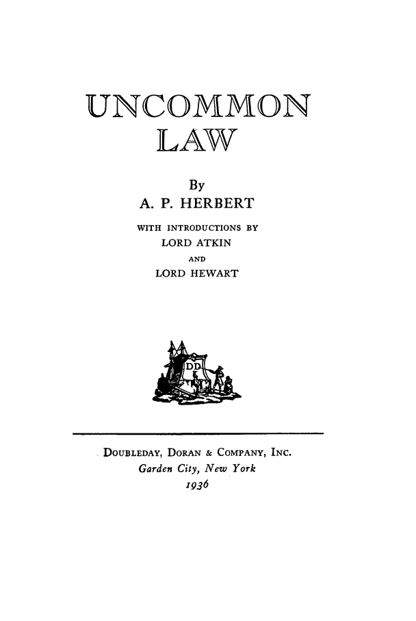 handle is hein.trials/uncomnlw0001 and id is 1 raw text is: UNCOMMON
LAW
By
A. P. HERBERT
WITH INTRODUCTIONS BY
LORD ATKIN
AND
LORD HEWART
DOUBLEDAY, DORAN & COMPANY, INC.
Garden City, New York
1936


