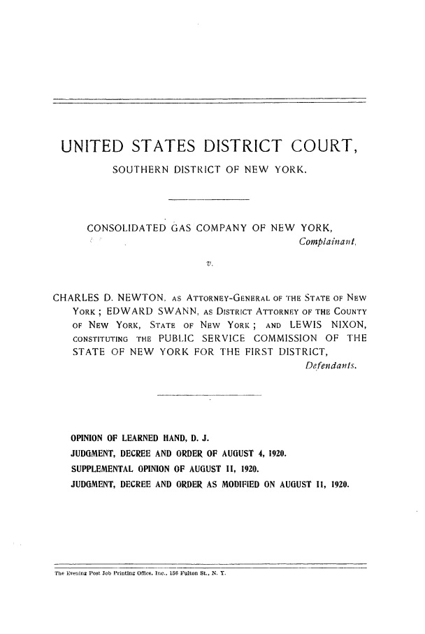 handle is hein.trials/usdcsdny0001 and id is 1 raw text is: UNITED STATES DISTRICT COURT,
SOUTHERN DISTRICT OF NEW YORK.
CONSOLIDATED GAS COMPANY OF NEW YORK,
Complainant,
V.
CHARLES D. NEWTON. AS ATTORNEY-GENERAL OF THE STATE OF NEW
YORK; EDWARD SWANN, As DISTRICT ATTORNEY OF THE COUNTY
OF NEW YORK, STATE OF NEW YORK; AND LEWIS NIXON,
CONSTITUTING THE PUBLIC SERVICE COMMISSION OF THE
STATE OF NEW YORK FOR THE FIRST DISTRICT,
Defendants.
OPINION OF LEARNED HAND, D. J.
JUDGMENT, DECREE AND ORDER OF AUGUST 4, 1920.
SUPPLEMENTAL OPINION OF AUGUST II, 1920.
JUDGMENT, DECREE AND ORDER AS MODIFIED ON AUGUST 1i, 1920.

The Eveninz Post Job Printing Office, Inc., 156 Fulton St., N. Y.


