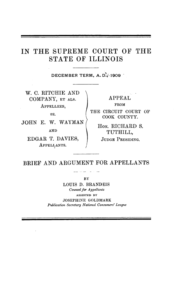 handle is hein.trials/wcritch0001 and id is 1 raw text is: 








IN THE SUPREME COURT OF THE
         STATE OF ILLINOIS


         DECEMBER TERM, A. D' 1909


 W. C. RITCHIE AND
   COMPANY, ET ALS.          APPEAL
      APPELLEES,               FROM
                       THE CIRCUIT COURT OF
                           COOK COUNTY.
JOHN E. W. WAYMAN
                         H-oN. RICHARD S.
         AND                TUTHILL,

  EDGAR T. DAVIES,        JUDGE PRESIDING.
      APPELLANTS.


 BRIEF AND ARGUMENT FOR APPELLANTS


                     BY
              LOUIS D. BRANDEIS
                Counsel for Appellants
                  ASSISTED BY
              JOSEPHINE GOLDMARK
         Publication Secretary National Consumers' League



