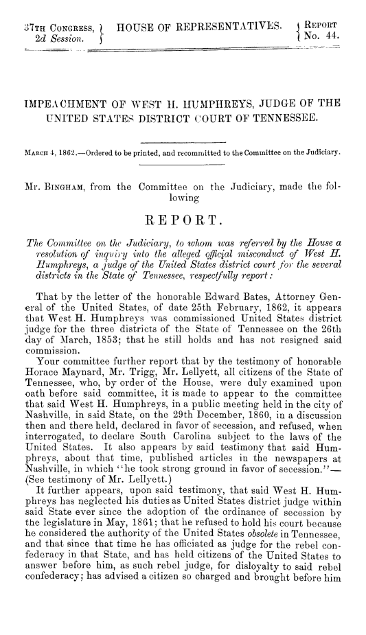 handle is hein.trials/weshumph0001 and id is 1 raw text is: ï»¿37TH CONGRESS,     HOUSE OF REPRESENTATIVES.              REPORT
2d Session.                                           ( No. 44.
IMPEACHMENT OF WEST H1. HUMPHREYS, JUDGE OF THE
UNITED STATES DISTRICT COURT OF TENNESSEE.
MARCH 1, 1862.-Ordered to be printed, and recommitted to the Committee on the Judiciary.
Mr. BINGHAM, from the Committee on the Judiciary, made the fol-
lowing
REPORT.
The Committee on the Judiciary, to whom was referred by the House a
resolution of inquiry into the alleged official misconduct of West H.
Humphreys, a judge of the United States district court for the several
districts in the State of Tennessee, respectfully report:
That by the letter of the honorable Edward Bates, Attorney Gen-
eral of the United States, of date 25th February, 1862, it appears
that West H. Humphreys was commissioned United States district
judge for the three districts of the State of Tennessee on the 26th
day of March, 1853; that he still holds and has not resigned said
commission.
Your committee further report that by the testimony of honorable
Horace Maynard, Mr. Trigg, Mr. Lellyett, all citizens of the State of
Tennessee, who, by order of the House, were duly examined upon
oath before said committee, it is made to appear to the committee
that said West H. Humphreys, in a public meeting held in the city of
Nashville, in sAid State, on the 29th December, 1860, in a discussion
then and there held, declared in favor of secession, and refused, when
interrogated, to declare South Carolina subject to the laws of the
United States. It also appears by said testimony that said Hum-
phreys, about that time, published articles in the newspapers at
Nashville, in which ''he took strong ground in favor of secession.-
(See testimony of Mr. Lellyett.)
It further appears, upon said testimony, that said West H. Hum-
phreys has neglected his duties as United States district judge within
said State ever since the adoption of the ordinance of secession by
the legislature in May, 1861; that he refused to hold his court because
he considered the authority of the United States obsolete in Tennessee,
and that since that time he has officiated as judge for the rebel con-
federacy in that State, and has held citizens of the United States to
answer before him, as such rebel judge, for disloyalty to said rebel
confederacy; has advised a citizen so charged and brought before him


