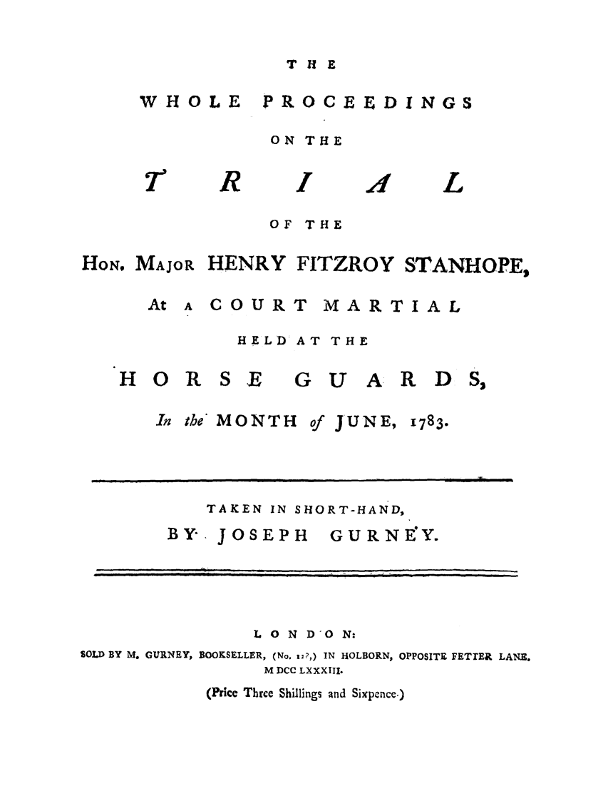 handle is hein.trials/whooceedm0001 and id is 1 raw text is: THE

WHOLE

PROCEEDINGS

ON THE

R

L

OF THE

HON. MAJOR HENRY FITZROY STANHOPE,

A COURT

MARTIAL

HELD AT THE

HOR SE
In the MONTE

GUARD

of JUNE,

1783

TAKEN IN SHORT-HAND,
BY, JOSEPH    GURNEY.

L O N DON:
SOLD BY M. GURNEY, BOOKSELLER, (No. Wz?,) IN HOLBORN, OPPOSITE FETTER LANE.
M DCC LXXXIII.

(Price Three Shillings and Sixpence.)

At


