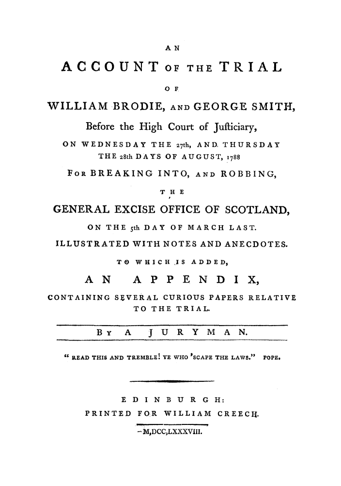 handle is hein.trials/wilbrod0001 and id is 1 raw text is: AN

ACCOUNT OF THE TRIAL
O F
WILLIAM BRODIE, AND GEORGE SMITH,
Before the High Court of Jufticiary,
ON WEDNESDAY THE 27th, AND, THURSDAY
THE 28th DAYS OF AUGUST, 1788
FOR BREAKING INTO, AND ROBBING,
THE
GENERAL EXCISE OFFICE OF SCOTLAND,
ON THE 5th DAY OF MARCH LAST.
ILLUSTRATED WITH NOTES AND ANECDOTES.
TO WHICH IS ADDED,

A N

A P P E N D I

CONTAINING SFVERAL CURIOUS PAPERS RELATIVE
TO THE TRIAL.
By   A    J U R Y M     A N.
'BREAD THIS AND TREMBLE! YE WHO 'SCAPE THE LAWS. POPE.
E D I N B U R G H:
PRINTED FOR WILLIAM CREECI-.
- MDCCLXXXVIII.



