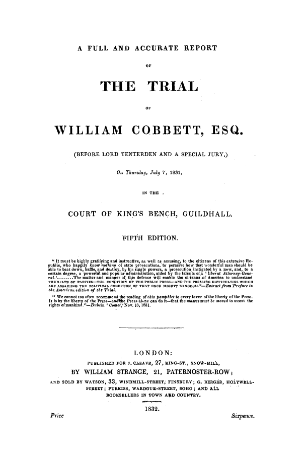 handle is hein.trials/wilcobb0001 and id is 1 raw text is: A FULL AND ACCURATE REPORT

OF
THE TRIAL
OF
WILLIAM COBBETT, ESQ.
(BEFORE LORD TENTERDEN AND A SPECIAL JURY,)
On Thursday, July 7, 1831,
IN THE ,
COURT OF KING'S BENCH, GUILDHALL.
FIFTH EDITION.
 It must be highly gratifying and instructve, as well as amusing, to the citizens of this extensive Re,
public, who happily knowo nothing of state prosecutions,'to perceive how that wonderful man should be
able to beat down, baffle, and destroy by his single powers, a prosecution instigated by a new, and, to a
,:ertain degree, a powes'fd1 and popular administration, aided by the talents of a  liberal Atliorney.Gene-
ra...        The matter and manner o( tt1is defence will enable the ciizeas.of Amerioa to understand
SE SlATE OF PARTIES--THE CONDITION OF THE PUBLIC PRESS-AND THE PRESSING DIFFICULTIES WHI CI
ARE ASSAILING THE POLITICAL CONDITION OF THAT ONCE MIGHTY XKINGDOVI.-EXtra¢C from'Preface to
the-American edition of the Trial.
 We cannot too often recommend the reading of this pamphlet to every lover of the liberty of the Press.
It is by the liberty of the Press-andithe Press alone can do it-that the masses must be moved to assert the
rights ofmankind.-Dublin ' Comet,' Nov. 13, 131t.
LONDON:
PUBLISHED FOR J. CJEAVE, 27, KING-ST., SNOW-HILL,
BY WILLIAM STRANGE, 21, PATERNOSTER-ROW;
AND SOLD BY WATSON, 33, WINDMILL-STREET; FINSBURY; G. BERGER, HOLYWELL-
STREET; PURKISS, WARDOUR-STREET, 8OHO; AND ALL
BOOKSELLERS IN TOWN AIV COUNTRY.
1832.

Price

8ixrpence.


