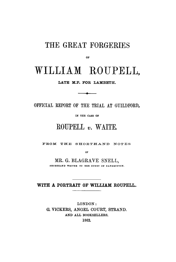 handle is hein.trials/wroupell0001 and id is 1 raw text is: THE GREAT FORGERIES
OF
WILLIAM ROUPELL,
LATE M.P. FOR LAMBETH.
OFFICIAL REPORT OF THE TRIAL AT GUILDFORD,
IN THE CASE OF
ROUPELL v. WAITE.
FROM TILE SIORTH-ND NOTES
OF
MR. G. BLAGRAVE SNELL,
SHORTHANfD WRITER  TO THE COURT OF BA!NKXUPTCY.

WITH A PORTRAIT OF WILLIAM ROUPELL.
LONDON:
G. VICKERS, ANGEL COURT, STRAND.
AND ALL BOOKSELLERS.
1862.


