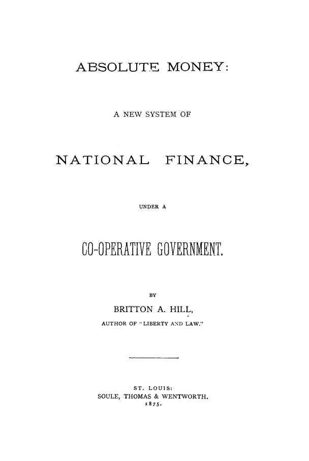 handle is hein.trials/xabsmny0001 and id is 1 raw text is: ABSOLUTE MONEY:
A NEW SYSTEM OF
NATIONAL FINANCE,
UNDER A
CO-OPERATIVE GOVERNMENT.
BY

BRITTON A. HILL,
AUTHOR OF LIBERTY AND LAW.-
ST. LOUIS:
SOULE, THOMAS & WENTWORTH.
1875.


