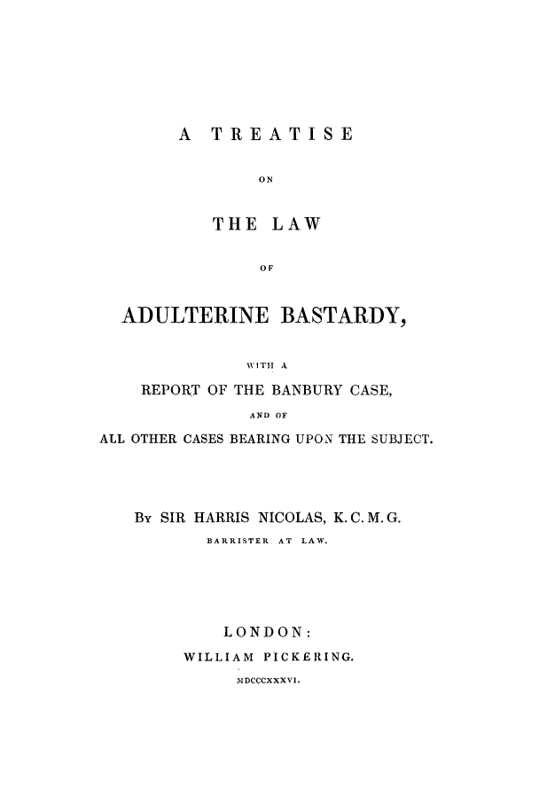 handle is hein.trials/xadultba0001 and id is 1 raw text is: A TREATISE
ON
THE LAW
OF

ADULTERINE BASTARDY,
WITH A
REPORT OF THE BANBURY CASE,
AND OF
ALL OTHER CASES BEARING UPON THE SUBJECT.
By SIR HARRIS NICOLAS, K.C.M.G.
BARRISTER AT LAW.
LONDON:
WILLIAM PICKERING.
5IDCCCXXXVI.



