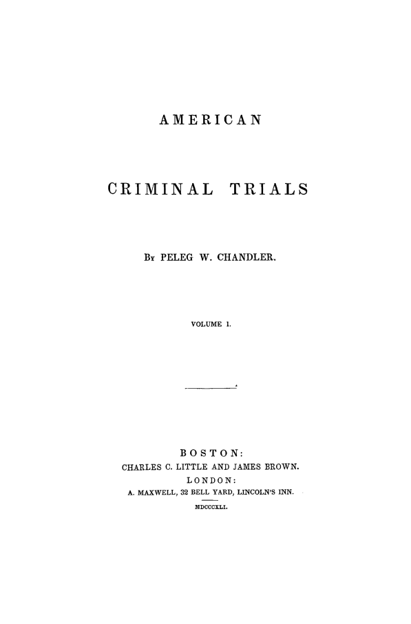 handle is hein.trials/xamt0001 and id is 1 raw text is: AMERICAN
CRIMINAL TRIALS
By PELEG W. CHANDLER.
VOLUME 1.

BOSTON:
CHARLES C. LITTLE AND JAMES BROWN.
LONDON:
A. MAXWELL, 32 BELL YARD, LINCOLN'S INN.
MDCCCXLI.


