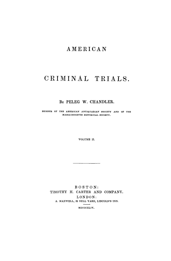 handle is hein.trials/xamt0002 and id is 1 raw text is: AMERICAN
CRIMINAL TRIALS.
By PELEG W. CHANDLER.
MEMBER OF THE AMERICAN ANTIQUARIA14 SOCIETY AND OF THE
MASSACHUSETTS HISTORICAL SOCIETY.
VOLUME II.

BOSTON:
TIMOTHY H. CARTER AND COMPANY.
LONDON:
A. MAXWELL, 32 BELL YARD, LINCOLN'S INN.
MDCCCXLIV.


