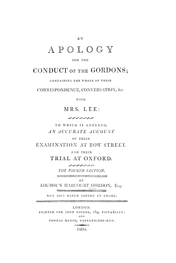 handle is hein.trials/xapolo0001 and id is 1 raw text is: AN
APOLOGY
FOR TIE
CONDUCT OF THE GORDONS;
CONTAINING THE WHOLE OF THEIR
CORRESPONDENCE, CONN ERATION, kc.
W~ I T H!
MRS. LEE:
TO WHICH IS ANNEXED,
J N 2 CC URTE'L ACCO UNT
OF THEIR
EXAMINATION AT BOW STREET,
AND THEIR
TRIAL AT OXFORD,
TIlE FOURTHI EDITION.
BY
L()UDOUN IIHARCOURT ,Oit)ON, E.,
NON JOVI I)ATUR SAPEIRE ,T AMARE
LONDON:
PRINTED  FOR  JOHN  GINGER, 169, PICCALILLY,
ANT)
THOMAS HURST, PATEINOSTER-ROW.
. 1so4.


