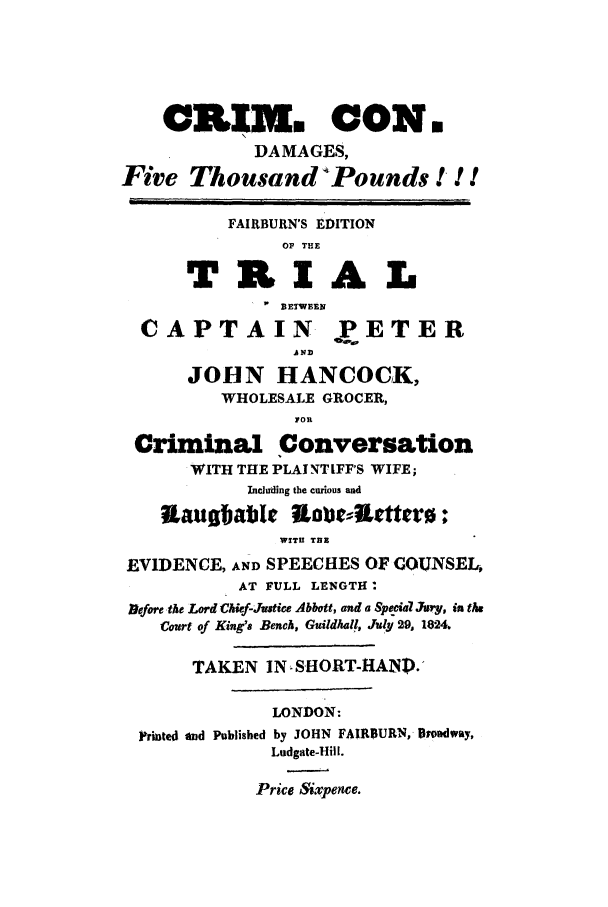 handle is hein.trials/xcapp0001 and id is 1 raw text is: CRIK. CON.
DAMAGES,
Five Thousand Pounds !! !
FAIRBURN'S EDITION
OF THE
TRIA L
I w  BETWEEN
CAPTAIN PETER
A ND
JOHN HANCOCK,
WHOLESALE GROCER,
Criminal Conversation
WITH THE PLAINTIFF'S WIFE;
Inciuding the curious and
Itausbable Labo-Attro:
WITU TEE
EVIDENCE, AND SPEECHES OF GOUNSEL,
AT FULL LENGTH*
Alefore ,the Lord Chief-Justice Abbott, and a Spcial JAry, in the
Court of King's Bench, Guildhall, Jul 29, 1824.
TAKEN IN SHORT-HANP.'
LONDON:
Printed and Published by JOHN FAIRBURN, Proadway,
Ludgate-Hill.
Price Sixpence.


