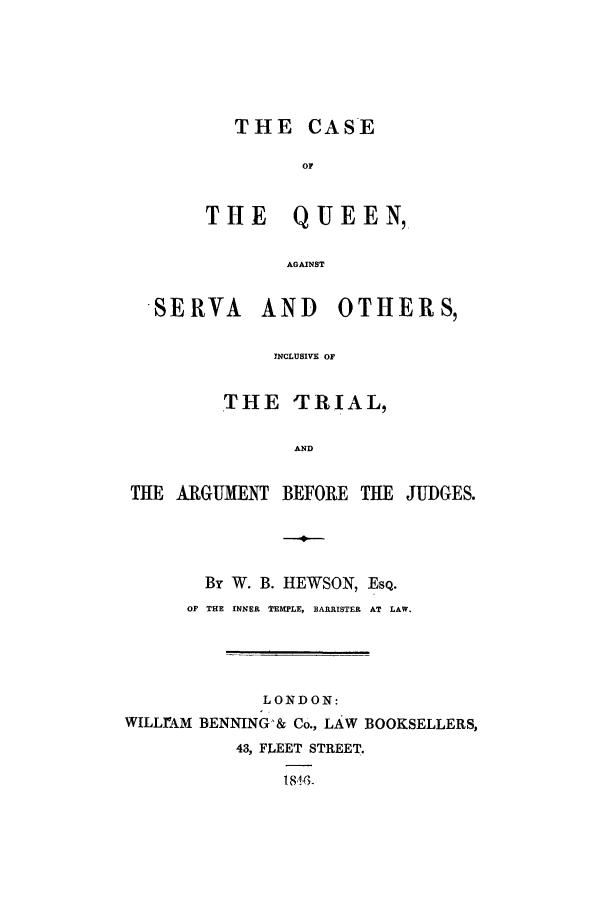 handle is hein.trials/xcaseqn0001 and id is 1 raw text is: SER

THE CASE
OF
THE QUEEN,
AGAINST
VA AND OTHI
INCLUSIVE OF
THE TRIAL,

AND

THE ARGUMEIT BEFORE THE JUDGES.
By W. B. HEWSON, EsQ.
OF THE INNER TEMPLE, BARRISTER  AT LAW.
LONDON:
WILLIAM DENNING'& Co., LAW BOOKSELLERS,
43, FLEET STREET.
l 81.3.

R S,


