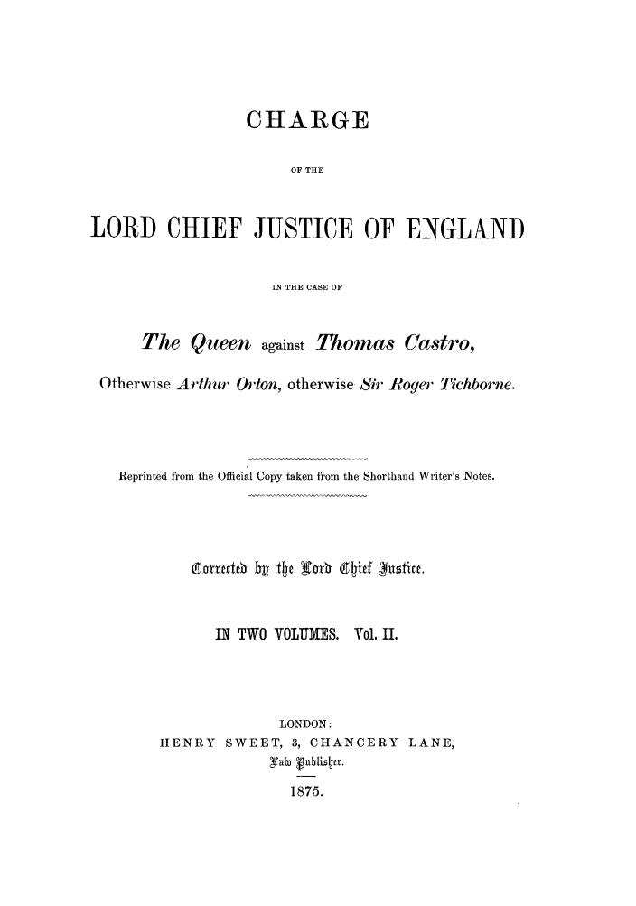 handle is hein.trials/xcastro0002 and id is 1 raw text is: CHARGE
OF THE
LORD CHIEF JUSTICE OF ENGLAND
IN THE CASE OF
The Queen against Thomas Castro,
Otherwise Arthur Oriton, otherwise Sir Roger Tichborne.
Reprinted from the Official Copy taken from the Shorthand Writer's Notes.
rxiecateb ~te~r   P~if~~it

IN TWO VOLUMES.

Vol. II.

LONDON:
HENRY SWEET, 3, CHANCERY LANE,
1875.


